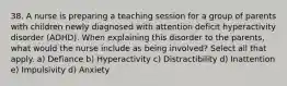 38. A nurse is preparing a teaching session for a group of parents with children newly diagnosed with attention deficit hyperactivity disorder (ADHD). When explaining this disorder to the parents, what would the nurse include as being involved? Select all that apply. a) Defiance b) Hyperactivity c) Distractibility d) Inattention e) Impulsivity d) Anxiety