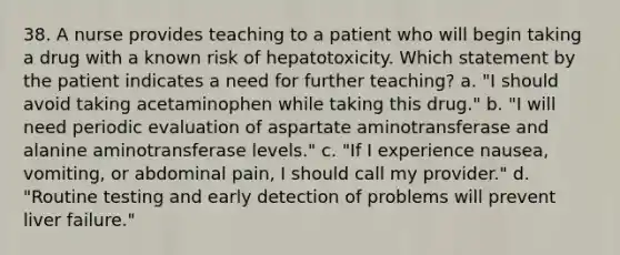 38. A nurse provides teaching to a patient who will begin taking a drug with a known risk of hepatotoxicity. Which statement by the patient indicates a need for further teaching? a. "I should avoid taking acetaminophen while taking this drug." b. "I will need periodic evaluation of aspartate aminotransferase and alanine aminotransferase levels." c. "If I experience nausea, vomiting, or abdominal pain, I should call my provider." d. "Routine testing and early detection of problems will prevent liver failure."