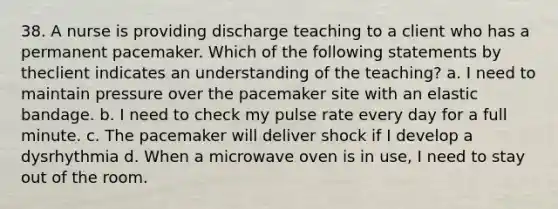 38. A nurse is providing discharge teaching to a client who has a permanent pacemaker. Which of the following statements by theclient indicates an understanding of the teaching? a. I need to maintain pressure over the pacemaker site with an elastic bandage. b. I need to check my pulse rate every day for a full minute. c. The pacemaker will deliver shock if I develop a dysrhythmia d. When a microwave oven is in use, I need to stay out of the room.