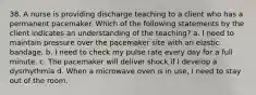 38. A nurse is providing discharge teaching to a client who has a permanent pacemaker. Which of the following statements by the client indicates an understanding of the teaching? a. I need to maintain pressure over the pacemaker site with an elastic bandage. b. I need to check my pulse rate every day for a full minute. c. The pacemaker will deliver shock if I develop a dysrhythmia d. When a microwave oven is in use, I need to stay out of the room.