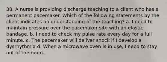 38. A nurse is providing discharge teaching to a client who has a permanent pacemaker. Which of the following statements by the client indicates an understanding of the teaching? a. I need to maintain pressure over the pacemaker site with an elastic bandage. b. I need to check my pulse rate every day for a full minute. c. The pacemaker will deliver shock if I develop a dysrhythmia d. When a microwave oven is in use, I need to stay out of the room.