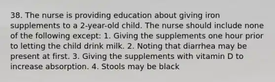 38. The nurse is providing education about giving iron supplements to a 2-year-old child. The nurse should include none of the following except: 1. Giving the supplements one hour prior to letting the child drink milk. 2. Noting that diarrhea may be present at first. 3. Giving the supplements with vitamin D to increase absorption. 4. Stools may be black