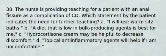 38. The nurse is providing teaching for a patient with an anal fissure as a complication of CD. Which statement by the patient indicates the need for further teaching? a. "I will use warm sitz baths." b. "A diet that is low in bulk-producing agents is best for me." c. "Hydrocortisone cream may be helpful to decrease discomfort." d. "Topical antiinflammatory agents will help if I am uncomfortable."