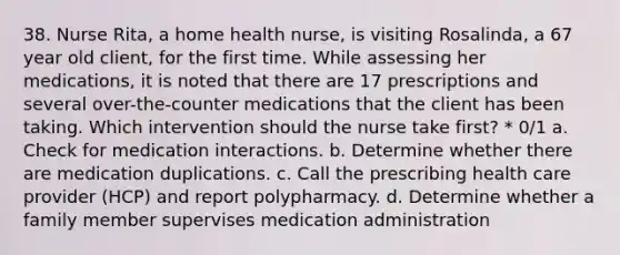 38. Nurse Rita, a home health nurse, is visiting Rosalinda, a 67 year old client, for the first time. While assessing her medications, it is noted that there are 17 prescriptions and several over-the-counter medications that the client has been taking. Which intervention should the nurse take first? * 0/1 a. Check for medication interactions. b. Determine whether there are medication duplications. c. Call the prescribing health care provider (HCP) and report polypharmacy. d. Determine whether a family member supervises medication administration