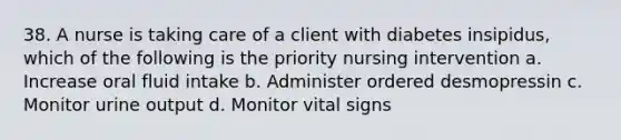 38. A nurse is taking care of a client with diabetes insipidus, which of the following is the priority nursing intervention a. Increase oral fluid intake b. Administer ordered desmopressin c. Monitor urine output d. Monitor vital signs