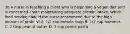 38 A nurse is teaching a client who is beginning a vegan diet and is concerned about maintaining adequate protein intake. Which food serving should the nurse recommend due to the high amount of protein? A. 1/2 cup tomato soup B. 1/2 cup hummus C. 2 tbsp peanut butter D. 1 cup penne pasta