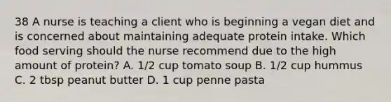 38 A nurse is teaching a client who is beginning a vegan diet and is concerned about maintaining adequate protein intake. Which food serving should the nurse recommend due to the high amount of protein? A. 1/2 cup tomato soup B. 1/2 cup hummus C. 2 tbsp peanut butter D. 1 cup penne pasta