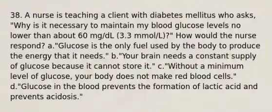 38. A nurse is teaching a client with diabetes mellitus who asks, "Why is it necessary to maintain my blood glucose levels no lower than about 60 mg/dL (3.3 mmol/L)?" How would the nurse respond? a."Glucose is the only fuel used by the body to produce the energy that it needs." b."Your brain needs a constant supply of glucose because it cannot store it." c."Without a minimum level of glucose, your body does not make red blood cells." d."Glucose in the blood prevents the formation of lactic acid and prevents acidosis."