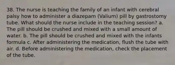 38. The nurse is teaching the family of an infant with cerebral palsy how to administer a diazepam (Valium) pill by gastrostomy tube. What should the nurse include in the teaching session? a. The pill should be crushed and mixed with a small amount of water. b. The pill should be crushed and mixed with the infants formula c. After administering the medication, flush the tube with air. d. Before administering the medication, check the placement of the tube.