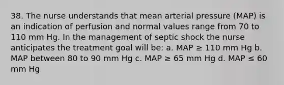 38. The nurse understands that mean arterial pressure (MAP) is an indication of perfusion and normal values range from 70 to 110 mm Hg. In the management of septic shock the nurse anticipates the treatment goal will be: a. MAP ≥ 110 mm Hg b. MAP between 80 to 90 mm Hg c. MAP ≥ 65 mm Hg d. MAP ≤ 60 mm Hg