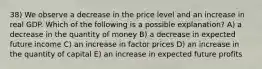 38) We observe a decrease in the price level and an increase in real GDP. Which of the following is a possible explanation? A) a decrease in the quantity of money B) a decrease in expected future income C) an increase in factor prices D) an increase in the quantity of capital E) an increase in expected future profits