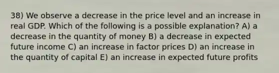 38) We observe a decrease in the price level and an increase in real GDP. Which of the following is a possible explanation? A) a decrease in the quantity of money B) a decrease in expected future income C) an increase in factor prices D) an increase in the quantity of capital E) an increase in expected future profits