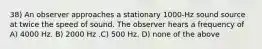 38) An observer approaches a stationary 1000-Hz sound source at twice the speed of sound. The observer hears a frequency of A) 4000 Hz. B) 2000 Hz .C) 500 Hz. D) none of the above