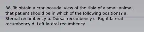 38. To obtain a craniocaudal view of the tibia of a small animal, that patient should be in which of the following positions? a. Sternal recumbency b. Dorsal recumbency c. Right lateral recumbency d. Left lateral recumbency