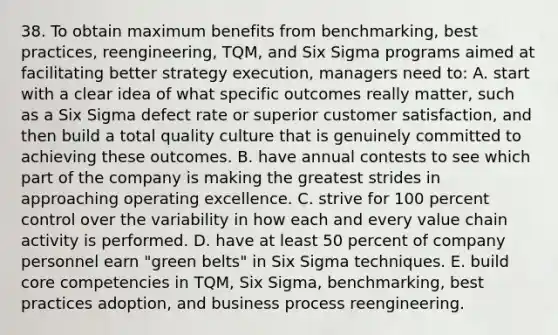 38. To obtain maximum benefits from benchmarking, best practices, reengineering, TQM, and Six Sigma programs aimed at facilitating better strategy execution, managers need to: A. start with a clear idea of what specific outcomes really matter, such as a Six Sigma defect rate or superior customer satisfaction, and then build a total quality culture that is genuinely committed to achieving these outcomes. B. have annual contests to see which part of the company is making the greatest strides in approaching operating excellence. C. strive for 100 percent control over the variability in how each and every value chain activity is performed. D. have at least 50 percent of company personnel earn "green belts" in Six Sigma techniques. E. build core competencies in TQM, Six Sigma, benchmarking, best practices adoption, and business process reengineering.