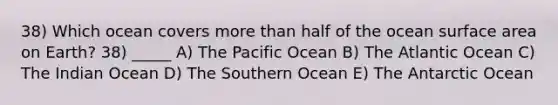 38) Which ocean covers more than half of the ocean surface area on Earth? 38) _____ A) The Pacific Ocean B) The Atlantic Ocean C) The Indian Ocean D) The Southern Ocean E) The Antarctic Ocean