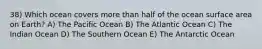 38) Which ocean covers more than half of the ocean surface area on Earth? A) The Pacific Ocean B) The Atlantic Ocean C) The Indian Ocean D) The Southern Ocean E) The Antarctic Ocean