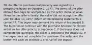 38. An offer to purchase real property was signed by a prospective buyer on October 2, 1977. The terms of the offer allowed five days for acceptance by the seller. Because of an illness in the seller's family, the seller did not accept the offer until October 10, 1977. Which of the following statements is correct? A. The buyer may demand the return of his deposit B. The buyer must continue with the purchase because he did not withdraw his offer prior to acceptance C. If the buyer does not complete the purchase, the seller is entitled to the deposit D. If the buyer does not complete the purchase, the seller and the broker will each be entitled to one-half of the deposit