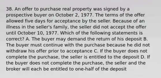 38. An offer to purchase real property was signed by a prospective buyer on October 2, 1977. The terms of the offer allowed five days for acceptance by the seller. Because of an illness in the seller's family, the seller did not accept the offer until October 10, 1977. Which of the following statements is correct? A. The buyer may demand the return of his deposit B. The buyer must continue with the purchase because he did not withdraw his offer prior to acceptance C. If the buyer does not complete the purchase, the seller is entitled to the deposit D. If the buyer does not complete the purchase, the seller and the broker will each be entitled to one-half of the deposit