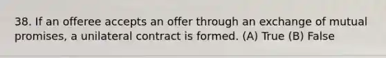 38. If an offeree accepts an offer through an exchange of mutual promises, a unilateral contract is formed. (A) True (B) False