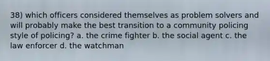 38) which officers considered themselves as problem solvers and will probably make the best transition to a community policing style of policing? a. the crime fighter b. the social agent c. the law enforcer d. the watchman