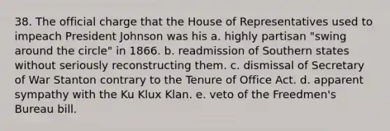 38. The official charge that the House of Representatives used to impeach President Johnson was his a. highly partisan "swing around the circle" in 1866. b. readmission of Southern states without seriously reconstructing them. c. dismissal of Secretary of War Stanton contrary to the Tenure of Office Act. d. apparent sympathy with the Ku Klux Klan. e. veto of the Freedmen's Bureau bill.