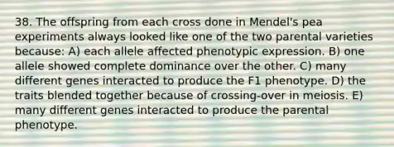 38. The offspring from each cross done in Mendel's pea experiments always looked like one of the two parental varieties because: A) each allele affected phenotypic expression. B) one allele showed complete dominance over the other. C) many different genes interacted to produce the F1 phenotype. D) the traits blended together because of crossing-over in meiosis. E) many different genes interacted to produce the parental phenotype.