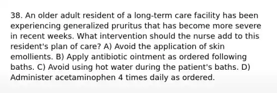 38. An older adult resident of a long-term care facility has been experiencing generalized pruritus that has become more severe in recent weeks. What intervention should the nurse add to this resident's plan of care? A) Avoid the application of skin emollients. B) Apply antibiotic ointment as ordered following baths. C) Avoid using hot water during the patient's baths. D) Administer acetaminophen 4 times daily as ordered.