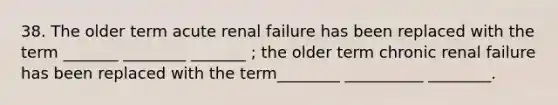 38. The older term acute renal failure has been replaced with the term _______ ________ _______ ; the older term chronic renal failure has been replaced with the term________ __________ ________.