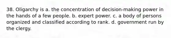 38. Oligarchy is a. the concentration of decision-making power in the hands of a few people. b. expert power. c. a body of persons organized and classified according to rank. d. government run by the clergy.