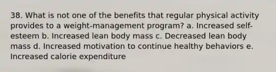 38. What is not one of the benefits that regular physical activity provides to a weight-management program? a. Increased self-esteem b. Increased lean body mass c. Decreased lean body mass d. Increased motivation to continue healthy behaviors e. Increased calorie expenditure