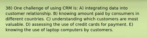 38) One challenge of using CRM is: A) integrating data into customer relationship. B) knowing amount paid by consumers in different countries. C) understanding which customers are most valuable. D) assessing the use of credit cards for payment. E) knowing the use of laptop computers by customers.