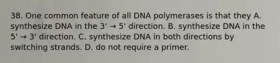 38. One common feature of all DNA polymerases is that they A. synthesize DNA in the 3' → 5' direction. B. synthesize DNA in the 5' → 3' direction. C. synthesize DNA in both directions by switching strands. D. do not require a primer.