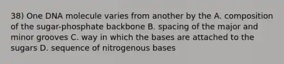 38) One DNA molecule varies from another by the A. composition of the sugar-phosphate backbone B. spacing of the major and minor grooves C. way in which the bases are attached to the sugars D. sequence of nitrogenous bases