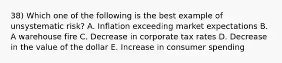 38) Which one of the following is the best example of unsystematic risk? A. Inflation exceeding market expectations B. A warehouse fire C. Decrease in corporate tax rates D. Decrease in the value of the dollar E. Increase in consumer spending