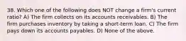 38. Which one of the following does NOT change a firm's current ratio? A) The firm collects on its accounts receivables. B) The firm purchases inventory by taking a short-term loan. C) The firm pays down its accounts payables. D) None of the above.