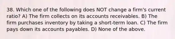 38. Which one of the following does NOT change a firm's current ratio? A) The firm collects on its accounts receivables. B) The firm purchases inventory by taking a short-term loan. C) The firm pays down its accounts payables. D) None of the above.