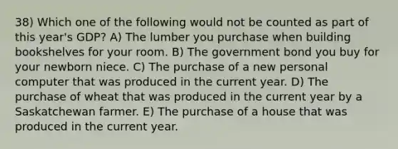 38) Which one of the following would not be counted as part of this year's GDP? A) The lumber you purchase when building bookshelves for your room. B) The government bond you buy for your newborn niece. C) The purchase of a new personal computer that was produced in the current year. D) The purchase of wheat that was produced in the current year by a Saskatchewan farmer. E) The purchase of a house that was produced in the current year.