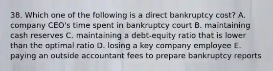 38. Which one of the following is a direct bankruptcy cost? A. company CEO's time spent in bankruptcy court B. maintaining cash reserves C. maintaining a debt-equity ratio that is lower than the optimal ratio D. losing a key company employee E. paying an outside accountant fees to prepare bankruptcy reports