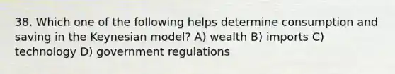 38. Which one of the following helps determine consumption and saving in the Keynesian model? A) wealth B) imports C) technology D) government regulations