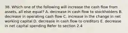 38. Which one of the following will increase the cash flow from assets, all else equal? A. decrease in cash flow to stockholders B. decrease in operating cash flow C. increase in the change in net working capital D. decrease in cash flow to creditors E. decrease in net capital spending Refer to section 2.4