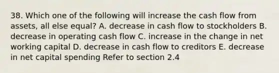 38. Which one of the following will increase the cash flow from assets, all else equal? A. decrease in cash flow to stockholders B. decrease in operating cash flow C. increase in the change in net working capital D. decrease in cash flow to creditors E. decrease in net capital spending Refer to section 2.4