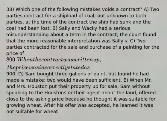 38) Which one of the following mistakes voids a contract? A) Two parties contract for a shipload of coal, but unknown to both parties, at the time of the contract the ship had sunk and the coal had been lost. B) Sally and Wacky had a serious misunderstanding about a term in the contract; the court found that the more reasonable interpretation was Sally's. C) Two parties contracted for the sale and purchase of a painting for the price of 800. When the contract was written up, the price was incorrectly stated as900. D) Sam bought three gallons of paint, but found he had made a mistake; two would have been sufficient. E) When Mr. and Mrs. Houston put their property up for sale, Sam without speaking to the Houstons or their agent about the land, offered close to the asking price because he thought it was suitable for growing wheat. After his offer was accepted, he learned it was not suitable for wheat.