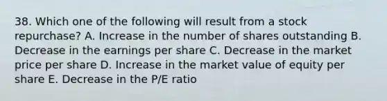 38. Which one of the following will result from a stock repurchase? A. Increase in the number of shares outstanding B. Decrease in the earnings per share C. Decrease in the market price per share D. Increase in the market value of equity per share E. Decrease in the P/E ratio