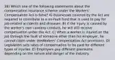 38) Which one of the following statements about the compensation insurance scheme under the Workers' Compensation Act is false? A) Businesses covered by the Act are required to contribute to a no-fault fund that is used to pay for job-related accidents and diseases. B) If the injury is caused by the worker's own careless conduct, he will still receive compensation under the Act. C) When a worker is injured on the job through the fault of someone other than his employer, he cannot claim under theWorkers' Compensation Act provisions. D) Legislation sets rates of compensation to be paid for different types of injuries. E) Employers pay different premiums depending on the nature and danger of the industry.