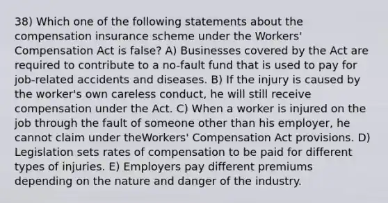 38) Which one of the following statements about the compensation insurance scheme under the Workers' Compensation Act is false? A) Businesses covered by the Act are required to contribute to a no-fault fund that is used to pay for job-related accidents and diseases. B) If the injury is caused by the worker's own careless conduct, he will still receive compensation under the Act. C) When a worker is injured on the job through the fault of someone other than his employer, he cannot claim under theWorkers' Compensation Act provisions. D) Legislation sets rates of compensation to be paid for different types of injuries. E) Employers pay different premiums depending on the nature and danger of the industry.