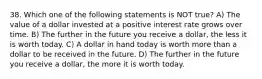 38. Which one of the following statements is NOT true? A) The value of a dollar invested at a positive interest rate grows over time. B) The further in the future you receive a dollar, the less it is worth today. C) A dollar in hand today is worth more than a dollar to be received in the future. D) The further in the future you receive a dollar, the more it is worth today.