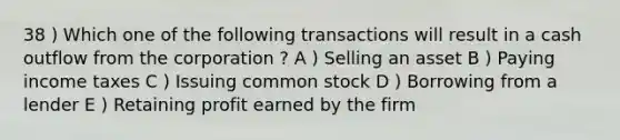 38 ) Which one of the following transactions will result in a cash outflow from the corporation ? A ) Selling an asset B ) Paying income taxes C ) Issuing common stock D ) Borrowing from a lender E ) Retaining profit earned by the firm