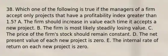 38. Which one of the following is true if the managers of a firm accept only projects that have a profitability index greater than 1.5? A. The firm should increase in value each time it accepts a new project. B. The firm is most likely steadily losing value. C. The price of the firm's stock should remain constant. D. The net present value of each new project is zero. E. The internal rate of return on each new project is zero.