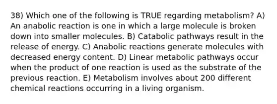 38) Which one of the following is TRUE regarding metabolism? A) An anabolic reaction is one in which a large molecule is broken down into smaller molecules. B) Catabolic pathways result in the release of energy. C) Anabolic reactions generate molecules with decreased energy content. D) Linear metabolic pathways occur when the product of one reaction is used as the substrate of the previous reaction. E) Metabolism involves about 200 different chemical reactions occurring in a living organism.